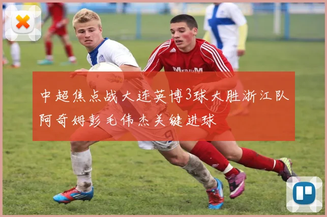 中超焦点战大连英博3球大胜浙江队阿奇姆彭毛伟杰关键进球